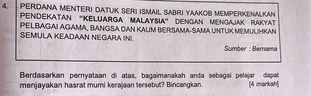 PERDANA MENTERI DATUK SERI ISMAIL SABRI YAAKOB MEMPERKENALKAN 
PENDEKATAN “KELUARGA MALAYSIA” DENGAN MENGAJAK RAKYAT 
PELBAGAI AGAMA, BANGSA DAN KAUM BERSAMA-SAMA UNTUK MEMULIHKAN 
SEMULA KEADAAN NEGARA INI. 
Sumber : Bernama 
Berdasarkan pernyataan di atas, bagaimanakah anda sebagai pelajar dapat 
menjayakan hasrat murni kerajaan tersebut? Bincangkan. [4 markah]