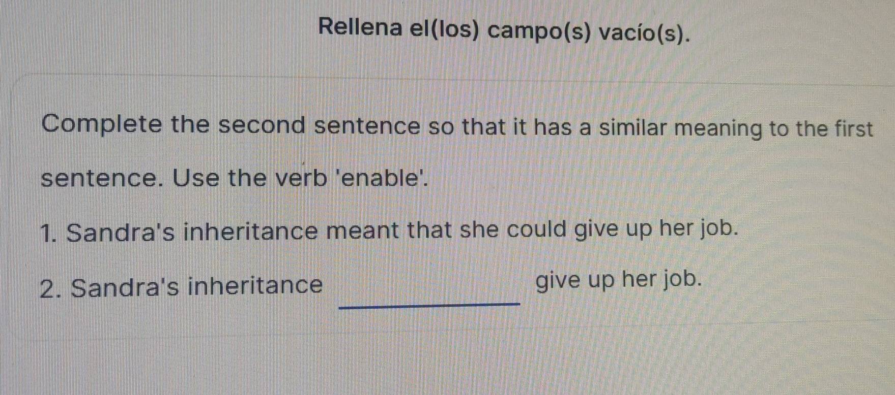 Rellena el(los) campo(s) vacío(s). 
Complete the second sentence so that it has a similar meaning to the first 
sentence. Use the verb 'enable'. 
1. Sandra's inheritance meant that she could give up her job. 
_ 
2. Sandra's inheritance give up her job.