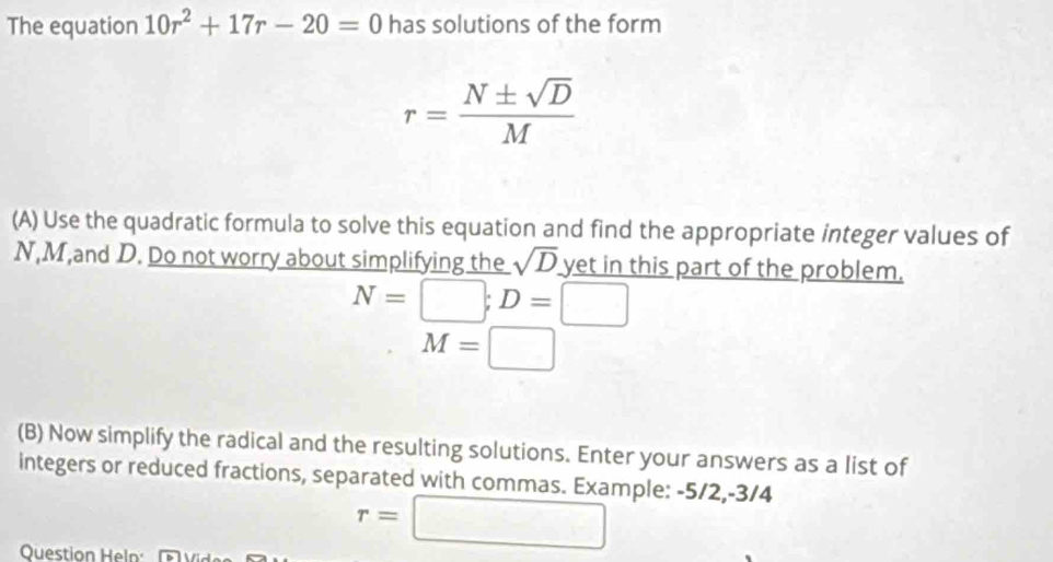 The equation 10r^2+17r-20=0 has solutions of the form
r= N± sqrt(D)/M 
(A) Use the quadratic formula to solve this equation and find the appropriate integer values of
N, M,and D. Do not worry about simplifying the sqrt(D) yet in this part of the problem.
N=□; D=□
M=□
(B) Now simplify the radical and the resulting solutions. Enter your answers as a list of 
integers or reduced fractions, separated with commas. Example: -5/2, -3/4
Question Heln:
r=□