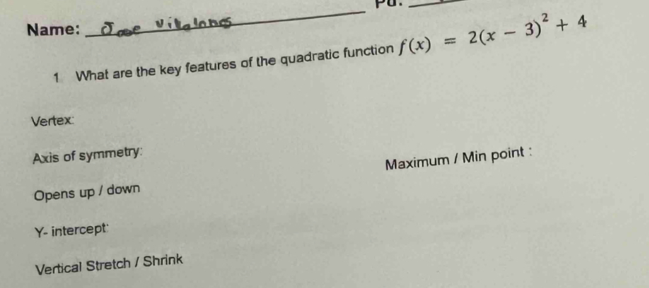 pu._
Name:
_
1 What are the key features of the quadratic function f(x)=2(x-3)^2+4
Vertex:
Axis of symmetry:
Opens up / down Maximum / Min point :
Y - intercept
Vertical Stretch / Shrink