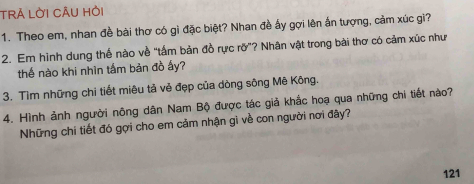 TRẢ LỜI CÂU Hỏi 
1. Theo em, nhan đề bài thơ có gì đặc biệt? Nhan đề ấy gợi lên ấn tượng, cảm xúc gì? 
2. Em hình dung thế nào về “tấm bản đồ rực rỡ”? Nhân vật trong bài thơ có cảm xúc như 
thế nào khi nhìn tấm bản đồ ấy? 
3. Tìm những chi tiết miêu tả vẻ đẹp của dòng sông Mê Kông. 
4. Hình ảnh người nông dân Nam Bộ được tác giả khắc hoạ qua những chi tiết nào? 
Những chi tiết đó gợi cho em cảm nhận gì về con người nơi đây? 
121