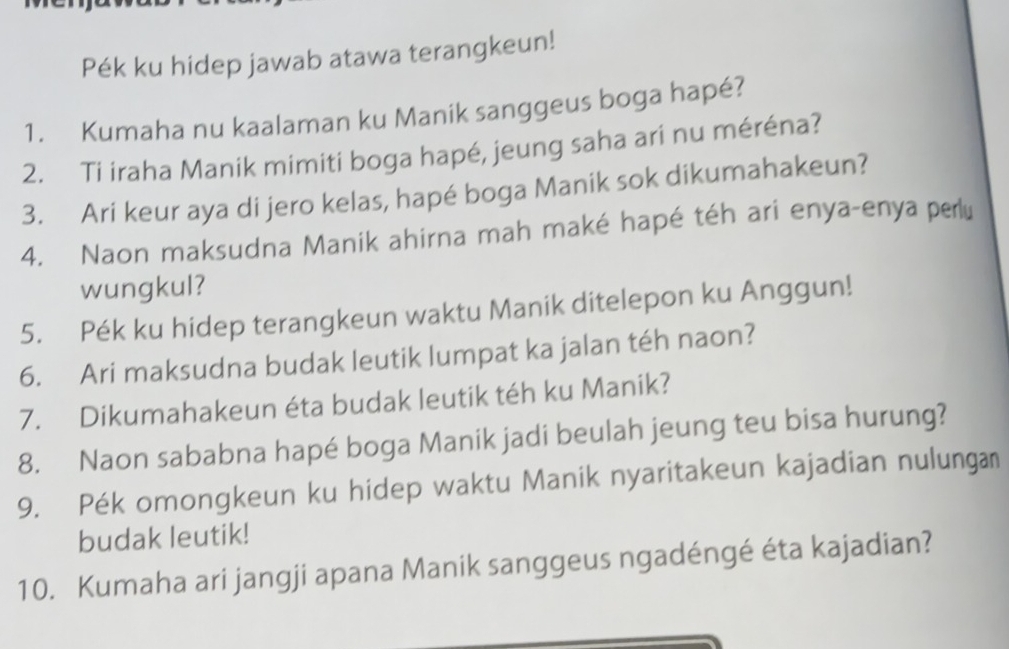 Pék ku hidep jawab atawa terangkeun! 
1. Kumaha nu kaalaman ku Manik sanggeus boga hapé? 
2. Ti iraha Manik mimiti boga hapé, jeung saha ari nu méréna? 
3. Ari keur aya di jero kelas, hapé boga Manik sok dikumahakeun? 
4. Naon maksudna Manik ahirna mah maké hapé téh ari enya-enya perlu 
wungkul? 
5. Pék ku hidep terangkeun waktu Manik ditelepon ku Anggun! 
6. Ari maksudna budak leutik lumpat ka jalan téh naon? 
7. Dikumahakeun éta budak leutik téh ku Manik? 
8. Naon sababna hapé boga Manik jadi beulah jeung teu bisa hurung? 
9. Pék omongkeun ku hidep waktu Manik nyaritakeun kajadian nulungan 
budak leutik! 
10. Kumaha ari jangji apana Manik sanggeus ngadéngé éta kajadian?