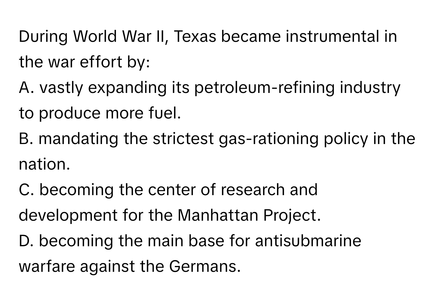 During World War II, Texas became instrumental in the war effort by:
A. vastly expanding its petroleum-refining industry to produce more fuel.
B. mandating the strictest gas-rationing policy in the nation.
C. becoming the center of research and development for the Manhattan Project.
D. becoming the main base for antisubmarine warfare against the Germans.