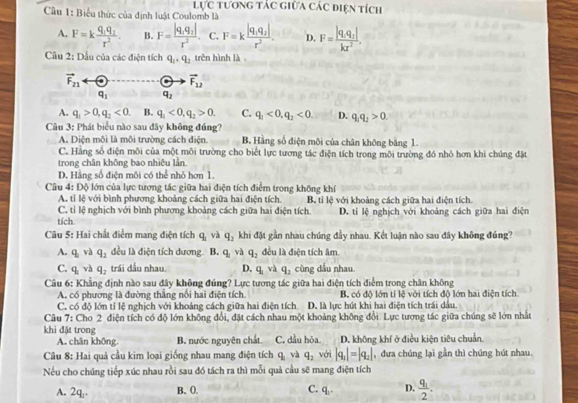 lực tương tác giữa các điện tích
Câu 1: Biểu thức của định luật Coulomb là
A. F=kfrac q_1q_2r^2. B. F=frac |q_1q_2|r^2. C. F=kfrac |q_1q_2|r^2. D. F=frac |q_1q_2|kr^2,
Câu 2: Dấu của các điện tích q_1,q_2 trên hình là
vector F_21
C vector F_12
q_1
q_2
A. q_1>0,q_2<0. B. q_1<0,q_2>0. C. q_1<0,q_2<0. D. q_1q_2>0.
Câu 3: Phát biểu nào sau đây không đúng?
A. Diện môi là môi trường cách điện. B. Hằng số diện môi của chân không bằng 1.
C. Hằng số điện môi của một môi trường cho biết lực tương tác điện tích trong môi trường đó nhỏ hơn khi chúng đặt
trong chân không bao nhiêu lần.
D. Hằng số điện môi có thể nhỏ hơn 1.
Câu 4: Độ lớn của lực tương tác giữa hai điện tích điểm trong không khí
A. tỉ lệ với bình phương khoảng cách giữa hai điện tích. B. tỉ lệ với khoảng cách giữa hai điện tích
C. tỉ lệ nghịch với bình phương khoảng cách giữa hai điện tích. D. tỉ lệ nghịch với khoảng cách giữa hai điện
tích.
Câu 5: Hai chất điểm mang điện tích q_1 yà q_2 khi đặt gần nhau chúng đầy nhau. Kết luận nào sau đây không đúng?
A. q_1 và q_2 đều là điện tích dương. B. q_1 và q_2 đều là điện tích âm.
C. q_1v a q_2 trái đấu nhau. D. q_1 và q_2 cùng dấu nhau.
Câu 6: Khẳng định nào sau đây không đúng? Lực tương tác giữa hai điện tích điểm trong chân không
A. có phương là đường thắng nối hai điện tích. B. có độ lớn tỉ lệ với tích độ lớn hai điện tích.
C. có độ lớn tỉ lệ nghịch với khoảng cách giữa hai điện tích D. là lực hút khi hai điện tích trái dầu.
Câu 7: Cho 2 điện tích có độ lớn không đổi, đặt cách nhau một khoảng không đổi. Lực tương tác giữa chúng sẽ lớn nhất
khi đặt trong
A. chân không. B. nước nguyên chất C. dầu hỏa. D. không khí ở điều kiện tiêu chuẩn.
Câu 8: Hai quả cầu kim loại giống nhau mang điện tích q_1 và q_2 với |q_1|=|q_2| ,đưa chúng lại gần thì chúng hút nhau.
Nếu cho chúng tiếp xúc nhau rồi sau đó tách ra thì mỗi quả cầu sẽ mang điện tích
A. 2q. B. O. C. q_1, D. frac q_12.