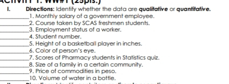 WW#T (25pis.) 
1. Directions: Identify whether the data are qualitative or quantitative. 
_1. Monthly salary of a government employee. 
_2. Course taken by SCAS freshmen students. 
_3. Employment status of a worker. 
_4. Student number. 
_5. Height of a basketball player in inches. 
_6. Color of person's eye. 
_7. Scores of Pharmacy students in Statistics quiz. 
_8. Size of a family in a certain community. 
_9. Price of commodities in peso. 
_10. Volume of water in a bottle.