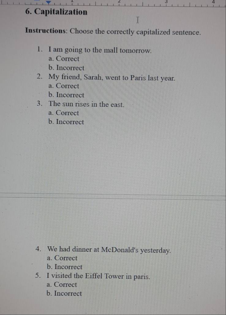 3
6. Capitalization
Instructions: Choose the correctly capitalized sentence.
1. I am going to the mall tomorrow.
a. Correct
b. Incorrect
2. My friend, Sarah, went to Paris last year.
a. Correct
b. Incorrect
3. The sun rises in the east.
a. Correct
b. Incorrect
4. We had dinner at McDonald's yesterday.
a. Correct
b. Incorrect
5. I visited the Eiffel Tower in paris.
a. Correct
b. Incorrect