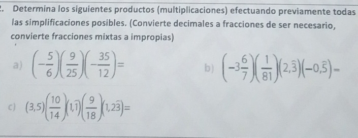 Determina los siguientes productos (multiplicaciones) efectuando previamente todas 
las simplificaciones posibles. (Convierte decimales a fracciones de ser necesario, 
convierte fracciones mixtas a impropias) 
a) (- 5/6 )( 9/25 )(- 35/12 )= (-3 6/7 )( 1/81 )(2,overline 3)(-0,overline 5)=
b) 
C) (3,5)( 10/14 )(1,1)( 9/18 )(1,2overline 3)=