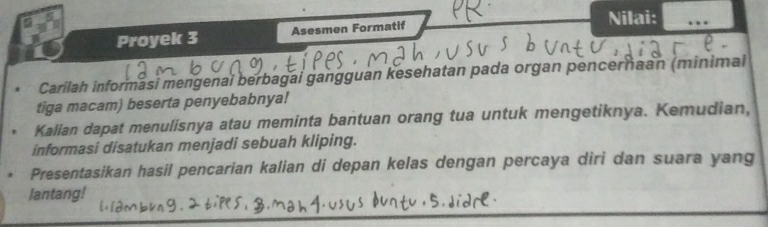 Proyek 3 Asesmen Formatif Nilai: 
Carilah informási mengenai berbagai gangguan kesehatan pada organ pencerhaan (minimal 
tiga macam) beserta penyebabnya! 
Kalian dapat menulisnya atau meminta bantuan orang tua untuk mengetiknya. Kemudian, 
informasi disatukan menjadi sebuah kliping. 
Presentasikan hasil pencarian kalian di depan kelas dengan percaya diri dan suara yang 
lantang!