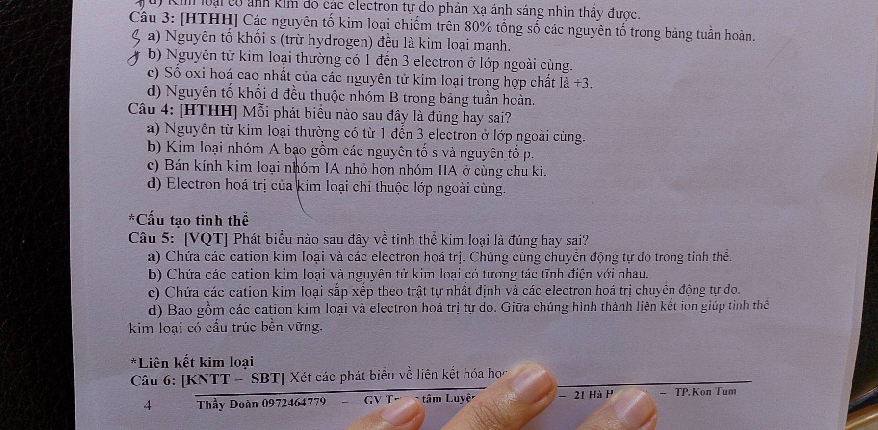 Kil loại có ảnh kim do các electron tự do phản xạ ánh sáng nhìn thấy được.
Câu 3: [HTHH] Các nguyên tố kim loại chiếm trên 80% tổng số các nguyên tố trong bảng tuần hoàn.
a) Nguyên tố khối s (trừ hydrogen) đều là kim loại mạnh.
b) Nguyên tử kim loại thường có 1 đến 3 electron ở lớp ngoài cùng.
c) Số oxi hoá cao nhất của các nguyên tử kim loại trong hợp chất 1dot a+3
d) Nguyên tố khối d đều thuộc nhóm B trong bảng tuần hoàn.
Câu 4: [HTHH] Mỗi phát biểu nào sau đây là đúng hay sai?
a) Nguyên từ kim loại thường có từ 1 đến 3 electron ở lớp ngoài cùng.
b) Kim loại nhóm A bạo gồm các nguyên tố s và nguyên tố p.
c) Bán kính kim loại nhóm IA nhỏ hơn nhóm IIA ở cùng chu kì.
d) Electron hoá trị của kim loại chỉ thuộc lớp ngoài cùng.
*Cấu tạo tinh thể
Câu 5: [VQT] Phát biểu nào sau đây về tinh thể kim loại là đúng hay sai?
a) Chứa các cation kim loại và các electron hoá trị. Chúng cùng chuyển động tự do trong tinh thể.
b) Chứa các cation kim loại và nguyên tử kim loại có tương tác tĩnh điện với nhau.
c) Chứa các cation kim loại sắp xếp theo trật tự nhất định và các electron hoá trị chuyển động tự do.
d) Bao gồm các cation kim loại và electron hoá trị tự do. Giữa chúng hình thành liên kết ion giúp tinh thể
kim loại có cấu trúc bền vững.
*Liên kết kim loại
Câu 6: [KNTT - SBT] Xét các phát biểu về liên kết hóa học
4 Thầy Đoàn 0972464779 − GV Tả  tâm Luyệ - 21 Hà P
TP.Kon Tum