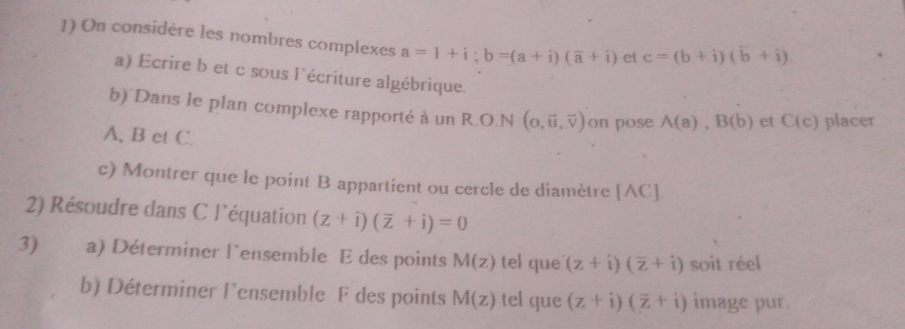 On considère les nombres complexes a=1+i; b=(a+i)(overline a+i) et c=(b+i)(b+i). 
a) Ecrire b et c sous l'écriture algébrique. 
b) Dans le plan complexe rapporté à un R.O.N (0,vector u,vector v) on pose A(a), B(b) et C(c) placer
A, B et C. 
c) Montrer que le point B appartient ou cercle de diamètre [AC]
2) Résoudre dans C l'équation (z+i)(overline z+i)=0
3) a) Déterminer l'ensemble E des points M(z) tel que (z+i)(overline z+i) soit réel 
b) Déterminer l'ensemble F des points M(z) tel que (z+i)(overline z+i) image pur.