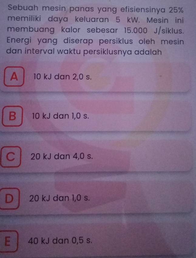 Sebuah mesin panas yang efisiensinya 25%
memiliki daya keluaran 5 kW. Mesin ini
membuang kalor sebesar 15.000 J/siklus.
Energi yang diserap persiklus oleh mesin
dan interval waktu persiklusnya adalah
A 10 kJ dan 2,0 s.
B 10 kJ dan 1,0 s.
C 20 kJ dan 4,0 s.
D 20 kJ dan 1,0 s.
E 40 kJ dan 0,5 s.