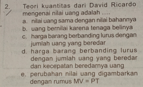 Teori kuantitas dari David Ricardo
mengenai nilai uang adalah ....
a. nilai uang sama dengan nilai bahannya
b. uang bernilai karena tenaga belinya
c. harga barang berbanding lurus dengan
jumlah uang yang beredar
d. harga barang berbanding lurus
dengan jumlah uang yang beredar
dan kecepatan beredarnya uang
e. perubahan nilai uang digambarkan
dengan rumus MV=PT