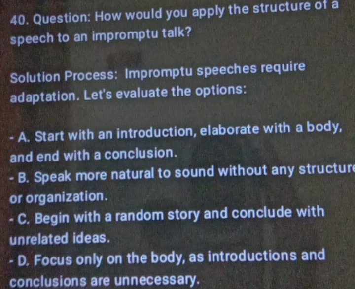 How would you apply the structure of a
speech to an impromptu talk?
Solution Process: Impromptu speeches require
adaptation. Let's evaluate the options:
- A. Start with an introduction, elaborate with a body,
and end with a conclusion.
. B. Speak more natural to sound without any structur
or organization.
C. Begin with a random story and conclude with
unrelated ideas.
D. Focus only on the body, as introductions and
conclusions are unnecessary.