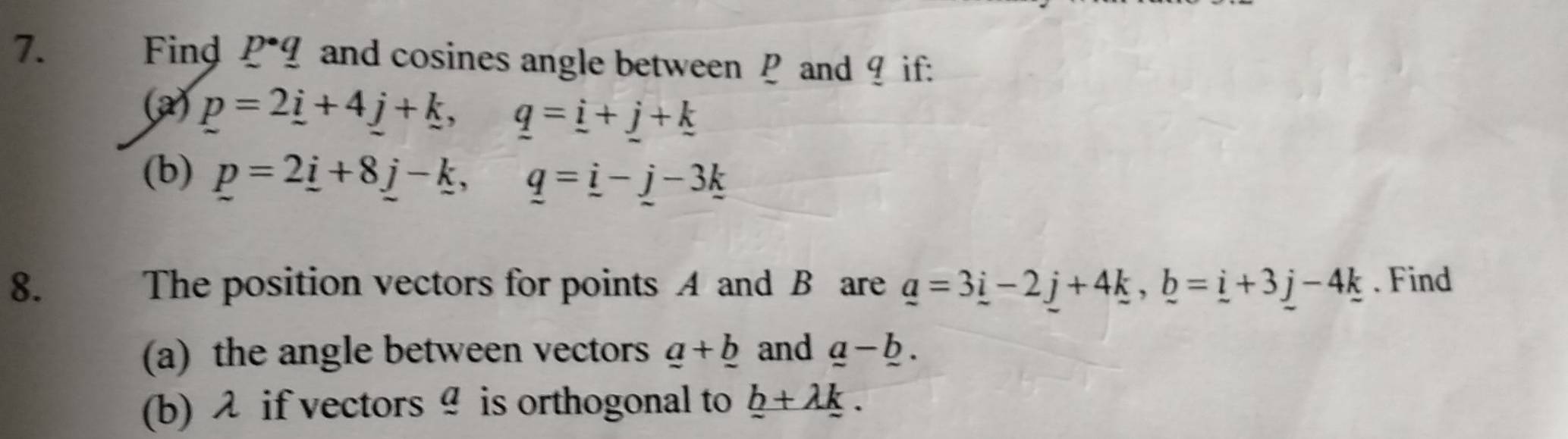 Find p· _ q and cosines angle between P and ? if: 
(a) p=2_ i+4_ j+_ k, q=_ i+_ j+_ k
(b) p=2_ i+8_ j-_ k, q=_ i-_ j-3_ k
8. The position vectors for points A and B are _ a=3_ i-2_ j+4_ k, _ b=_ i+3_ j-4_ k. Find 
(a) the angle between vectors _ a+_ b and _ a-_ b. 
(b) λ if vectors♀ is orthogonal to _ b+lambda _ k.