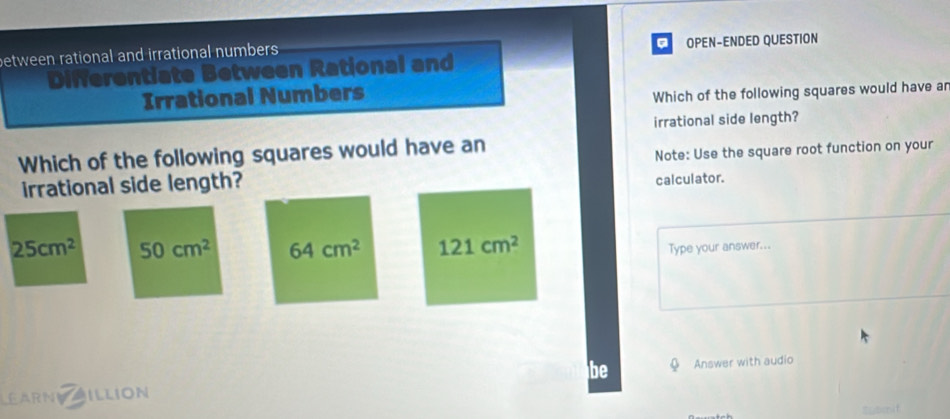 between rational and irrational numbers OPEN-ENDED QUESTION
Differentiate Between Rational and
Irrational Numbers
Which of the following squares would have ar
irrational side length?
Which of the following squares would have an
irrational side length? Note: Use the square root function on your
calculator.
25cm^2 50cm^2 64cm^2 121cm^2
Type your answer...
be
LEARNV ILLION Answer with audio