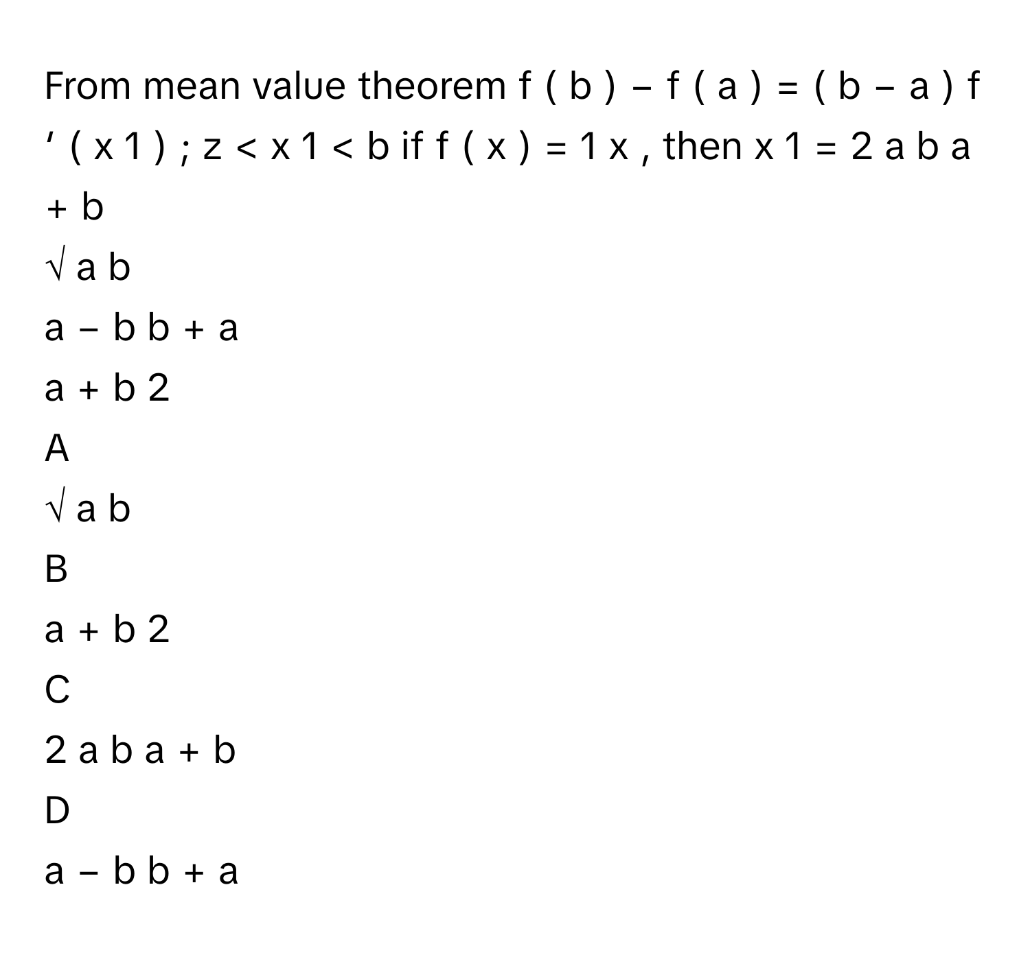 From mean value theorem f  (  b  )  −  f  (  a  )  =  (  b  −  a  )  f   ′    (  x   1    )  ;  z  <  x   1    <  b      if f  (  x  )  =  1   x         ,      then x   1    =     2  a  b    a  +  b               
√  a  b         
a  −  b    b  +  a               
a  +  b    2              

A  
√  a  b          


B  
a  +  b    2               


C  
2  a  b    a  +  b                


D  
a  −  b    b  +  a