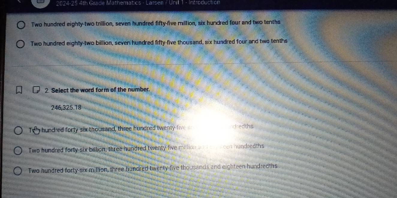 2024-25 4th Grade Mathematics - Larsen / Unit 1 - Introduction
Two hundred eighty-two trillion, seven hundred fifty-five million, six hundred four and two tenths
Two hundred eighty-two billion, seven hundred fifty-five thousand, six hundred four and two tenths
2 Select the word form of the number.
246,325.18
Te hundred forty-six thousand, three hundred twenty-five a dredths
Two hundred forty-six billion, three hundred twenty-five million san cunreen hundredths
Two hundred forty-six million, three hundred twenty-five thousands and eighteen hundredths