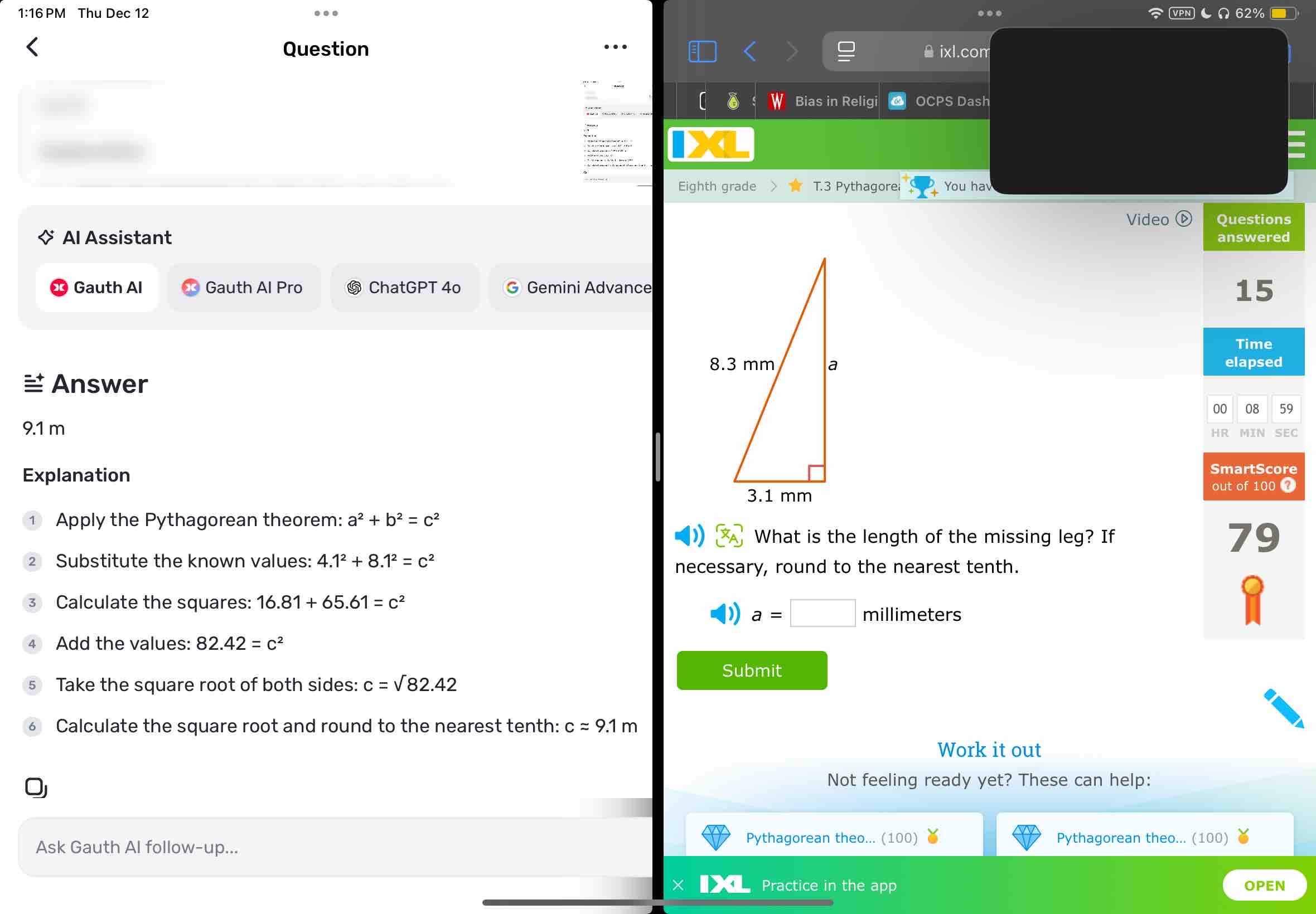 1:16 PM Thu Dec 12 VPN ● Ω62% ■ 
Question θ ixl.com 
Bias in Religi OCPS Dash 
Eighth grade T.3 Pythagorei You hav 
Questions 
Al Assistant Video answered 
Gauth Al Gauth Al Pro ⑤ ChatGPT 4o Gemini Advance 
15 
Time 
elapsed 
= Answer 
00 08 59
9.1 m
HR MIN SEC 
Explanation 
SmartScore 
out of 100 ? 
Apply the Pythagorean theorem: a^2+b^2=c^2
What is the length of the missing leg? If 9
2 Substitute the known values: 4.1^2+8.1^2=c^2
necessary, round to the nearest tenth. 
3 Calculate the squares: 16.81+65.61=c^2
a=□ millimeters
4 Add the values: 82.42=c^2
Take the square root of both sides: c=sqrt(82.42)
Submit 
6 Calculate the square root and round to the nearest tenth: capprox 9.1m
Work it out 
Not feeling ready yet? These can help: 
Pythagorean theo... (100) Pythagorean theo... (100) 
Ask Gauth Al follow-up... 
Practice in the app OPEN