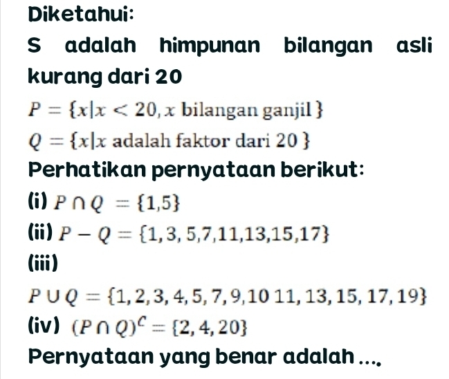 Diketahui: 
S adalah himpunan bilangan asli 
kurang dari 20
P= x|x<20</tex> , x bilangan ganjil 
Q= x|x adalah faktor dari 20; 
Perhatikan pernyataan berikut: 
(i) P∩ Q= 1,5
(ii) P-Q= 1,3,5,7,11,13,15,17
(ii)
P∪ Q= 1,2,3,4,5,7,9,1011,13,15,17,19
(iv) (P∩ Q)^C= 2,4,20
Pernyataan yang benar adalah ....