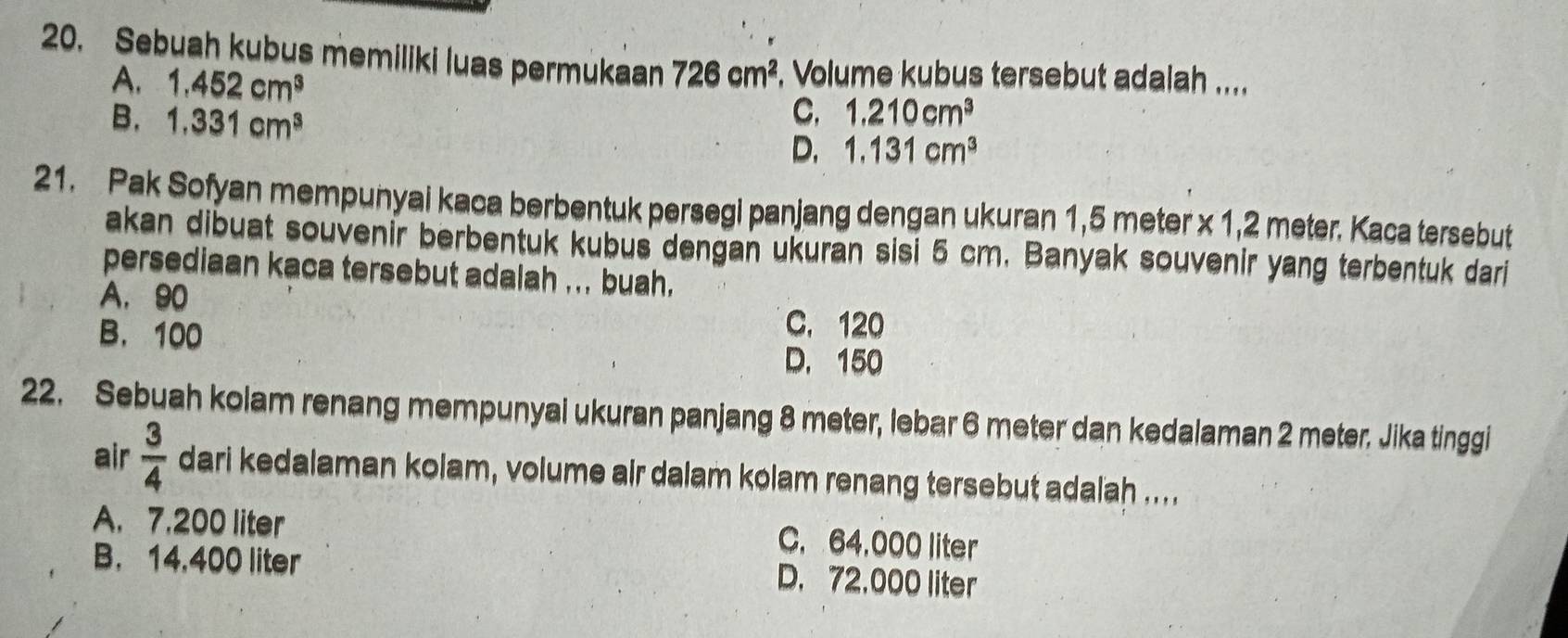 Sebuah kubus memiliki luas permukaan 726cm^2. Volume kubus tersebut adalah ....
A. 1.452cm^3
B. 1.331cm^3
C, 1.210cm^3
D. 1.131cm^3
21. Pak Sofyan mempunyai kaca berbentuk persegi panjang dengan ukuran 1,5 meter x 1,2 meter. Kaca tersebut
akan dibuat souvenir berbentuk kubus dengan ukuran sisi 5 cm. Banyak souvenir yang terbentuk dari
persediaan kaca tersebut adalah ... buah.
A. 90
B. 100
C. 120
D. 150
22. Sebuah kolam renang mempunyai ukuran panjang 8 meter, lebar 6 meter dan kedalaman 2 meter. Jika tinggi
air  3/4  dari kedalaman kolam, volume air dalam kolam renang tersebut adalah ....
A. 7.200 liter C. 64,000 liter
B. 14,400 liter D. 72,000 liter