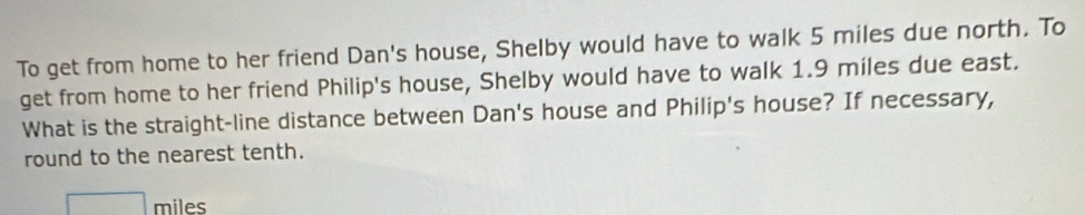 To get from home to her friend Dan's house, Shelby would have to walk 5 miles due north. To 
get from home to her friend Philip's house, Shelby would have to walk 1.9 miles due east. 
What is the straight-line distance between Dan's house and Philip's house? If necessary, 
round to the nearest tenth.
□ miles