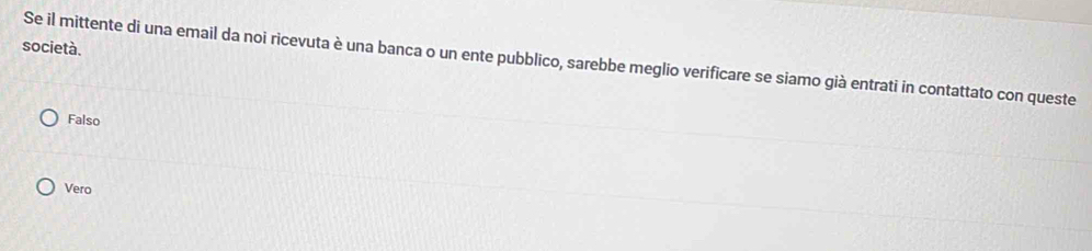 società.
Se il mittente di una email da noi ricevuta è una banca o un ente pubblico, sarebbe meglio verificare se siamo già entrati in contattato con queste
Falso
Vero