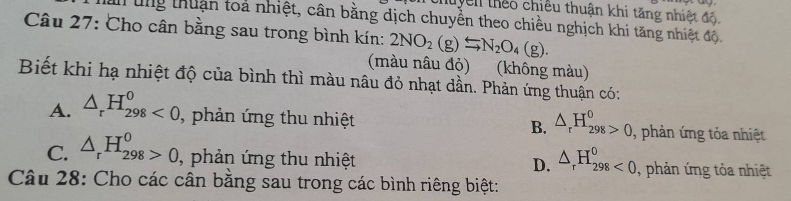 tuyển theo chiếu thuận khi tăng nhiệt độ.
au ung thuận toả nhiệt, cân bằng dịch chuyền theo chiều nghịch khi tăng nhiệt độ.
Câu 27: Cho cân bằng sau trong bình kín: 2NO_2(g)Longleftrightarrow N_2O_4(g). 
(màu nâu đỏ) (không màu)
Biết khi hạ nhiệt độ của bình thì màu nâu đỏ nhạt dần. Phản ứng thuận có:
A. △ _rH_(298)^0<0</tex>, , phản ứng thu nhiệt
B. △ _rH_(298)^0>0. , phản ứng tỏa nhiệt
D. △ _rH_(298)^0<0</tex>.
C. △ _rH_(298)^0>0 , phản ứng thu nhiệt , phản ứng tỏa nhiệt
Câu 28: Cho các cân bằng sau trong các bình riêng biệt: