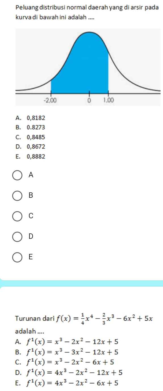 Peluang distribusi normal daerah yang di arsir pada
kurva di bawah ini adalah ....
A. 0,8182
B. 0.8273
C. 0,8485
D. 0,8672
E. 0,8882
A
B
C
D
E
Turunan dari f(x)= 1/4 x^4- 2/3 x^3-6x^2+5x
adalah ....
A. f^1(x)=x^3-2x^2-12x+5
B. f^1(x)=x^3-3x^2-12x+5
C. f^1(x)=x^3-2x^2-6x+5
D. f^1(x)=4x^3-2x^2-12x+5
E. f^1(x)=4x^3-2x^2-6x+5