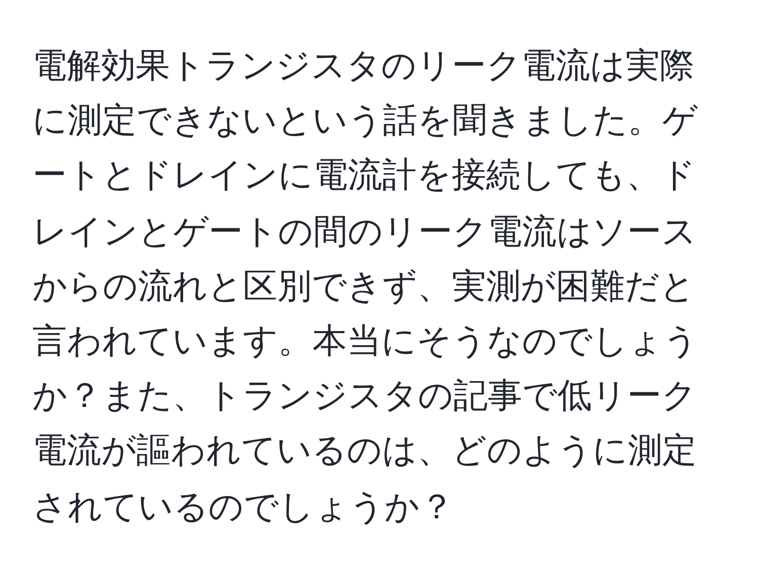 電解効果トランジスタのリーク電流は実際に測定できないという話を聞きました。ゲートとドレインに電流計を接続しても、ドレインとゲートの間のリーク電流はソースからの流れと区別できず、実測が困難だと言われています。本当にそうなのでしょうか？また、トランジスタの記事で低リーク電流が謳われているのは、どのように測定されているのでしょうか？