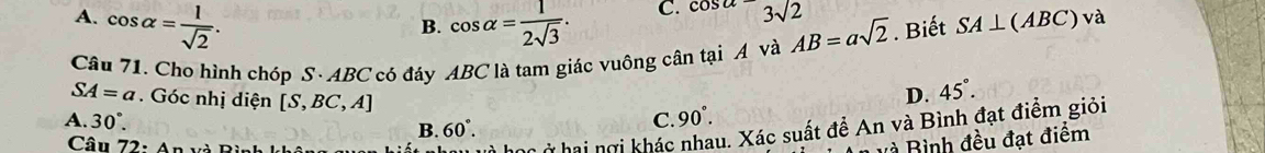 A. cos alpha = 1/sqrt(2) . cos alpha = 1/2sqrt(3) .
C. cos a=3sqrt(2)
B.
Câu 71. Cho hình chóp S· ABC có đáy ABC là tam giác vuông cân tại A và AB=asqrt(2). Biết SA⊥ (ABC) và
SA=a Góc nhị diện [S,BC,A]
D. 45°.
A. 30° C. 90
C ở hai nợi khác nhau. Xác suất để An và Bình đạt điểm giỏi
B. 60°. 
Câu 72: An và Bì
và Bình đều đạt điểm