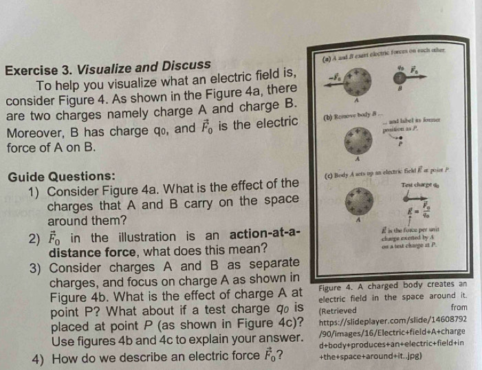 Visualize and Discuss
To help you visualize what an electric field is, 
consider Figure 4. As shown in the Figure 4a, there
are two charges namely charge A and charge B.
Moreover, B has charge qo, and vector F_0 is the electric
force of A on B. 
Guide Questions: 
1) Consider Figure 4a. What is the effect of the
charges that A and B carry on the space
around them?
2) vector F_0 in the illustration is an action-at-a-
distance force, what does this mean?
3) Consider charges A and B as separate
charges, and focus on charge A as shown in
Figure 4. A charged b
Figure 4b. What is the effect of charge A at electric field in the space around it.
point P? What about if a test charge q₀ is (Retrieved from
placed at point P (as shown in Figure 4c)? https://slideplayer.com/slide/14608792
Use figures 4b and 4c to explain your answer. /90/images/16/Electric+field+A+charge
d+body+produces+an+electric+field+in
4) How do we describe an electric force vector F_0 7 +the+space+around+it..jpg)