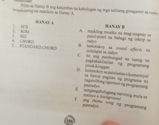 Pilin sa Hanay B ang katumbas na kahulugan ng mga salitang ginagamit sa radio
broadeasting na makikita sa Hanay A.
HANAY A HANAY B
1. SFX A. maikling musika na mag-uugnay sa
3. BIZ
2. SOM putol-putol na bahagi ng iskrip sa
4. CHORD radyo
5. STANDARD CHORD B. tumutukoy sa sound effects na
inilalapat sa radyo
C. ito ang pambungad na tunog na
pagkakakilanlan ng programang
pinakikinggan
D. tumutukoy sa patalastas o komersiyal
sa bawat pagitan ng programa na
nagsisilbing isponsor ng programang
panradyo
E. nangangahulugang naririnig mula sa
malayo o background
F. ang theme song ng programang
panradyo
186