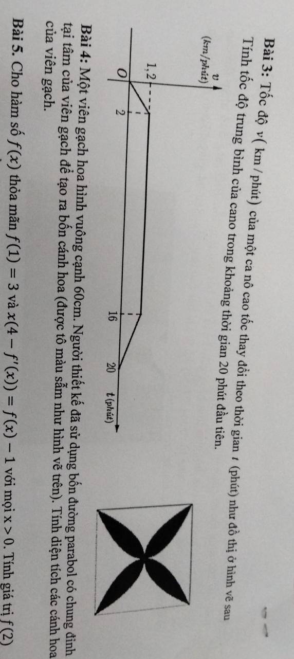 Tốc độ v( km / phút) của một ca nô cao tốc thay đồi theo thời gian ≠ (phút) như đồ thị ở hình vẽ sau 
Tính tốc độ trung bình của cano trong khoảng thời gian 20 phút đầu tiên. 
(km/phút) 
1,2 
0 2 t (phút)
16 20
Bài 4: Một viên gạch hoa hình vuông cạnh 60cm. Người thiết kế đã sử dụng bốn đường parabol có chung đinh 
tại tâm của viên gạch để tạo ra bốn cánh hoa (được tô màu sẫm như hình vẽ trên). Tính diện tích các cánh hoa 
của viên gạch. 
Bài 5. Cho hàm số f(x) thỏa mãn f(1)=3 và x(4-f'(x))=f(x)-1 với mọi x>0. Tính giá trị f(2)
