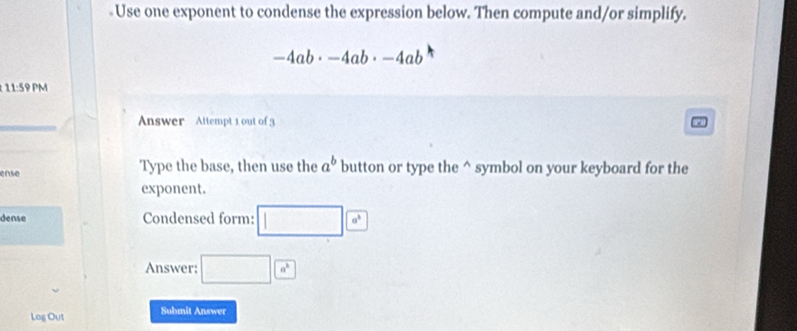 Use one exponent to condense the expression below. Then compute and/or simplify.
-4ab· -4ab· -4ab
11:59 PM 
Answer Attempt 1 out of 3 
ense 
Type the base, then use the a^b button or type the^(symbol on your keyboard for the 
exponent. 
dense Condensed form: □ a^b)
Answer: □ a^6
Log Out 
Submit Answer