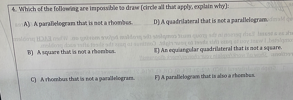 Which of the following are impossible to draw (circle all that apply, explain why):
A) A parallelogram that is not a rhombus. D) A quadrilateral that is not a parallelogram.
B) A square that is not a rhombus. e qua n
C) A rhombus that is not a parallelogram. F) A parallelogram that is also a rhombus.