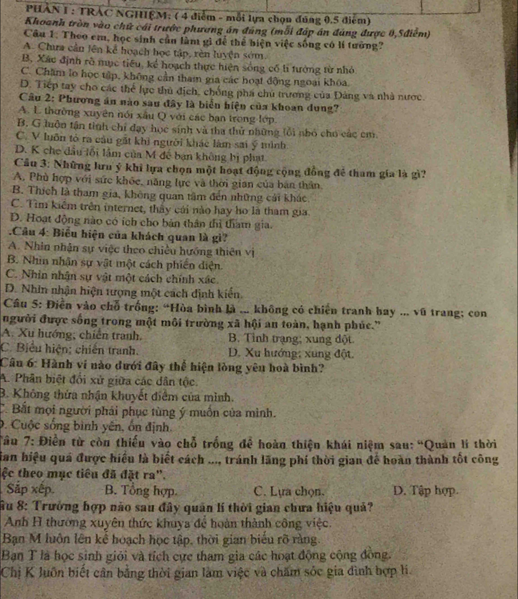 PHAN I : TRAC NGHỆM: ( 4 điểm - mỗi lựa chọn đúng 0,5 điểm)
Khoanh tròn vào chữ cái trước phương án đúng (mỗi đáp án đúng được 0,5điểm)
Câu 1: Theo em, học sinh cần làm gì để thể biện việc sống có lí tưởng?
A. Chưa cần lên kể hoạch học tập, rèn luyện sớm.
B, Xác định rõ mục tiêu, kể hoạch thực hiện sống cổ h tưởng từ nhỏ.
C. Chăm lo học tập, không cần tham gia các hoạt động ngoại khóa.
D. Tiếp tay cho các thể lực thủ địch, chống phá chú trương của Đảng và nhà nước.
Câu 2: Phương án nào sau đây là biển hiện của khoan dung?
A. L thường xuyên nói xấu Q với các bạn trong lớp.
B. G luộn tận tình chỉ đạy học sinh và tha thử những lổi nhỏ cho các cm
C. V luôn tỏ ra cầu gắt khi người khác làm sai ý mình
D. K che đầu lỗi lâm của M đế bạn không bị phạt
Câu 3: Những lưu ý khi lựa chọn một hoạt động cộng đồng để tham gia là gì?
A, Phù hợp với sức khỏc, năng lực và thời gian của ban thân,
B. Thích là tham gia, không quan tâm đến những cái khác.
C. Tìm kiểm trên internet, thấy cái nào hay họ là tham gia.
D. Hoạt động nào có ích cho bản thân thì tham gia.
.Câu 4: Biểu hiện của khách quan là gì?
A. Nhin nhận sự việc theo chiều hướng thiên vị
B. Nhin nhận sự vật một cách phiến diện.
C. Nhìn nhận sự vật một cách chính xác.
D. Nhìn nhận hiện tượng một cách dịnh kiến
Câu 5: Điền vào chỗ trống: “Hòa bình là ... không có chiến tranh bay ... vũ trang; con
người được sống trong một môi trường xã hội an toàn, hạnh phúc.”
A. Xu hướng; chiến tranh, B. Tỉnh trạng; xung đột.
C. Biểu hiện; chiến tranh. D. Xu hướng; xung đột.
Câu 6: Hành ví nào đưới đây thể hiện lòng yêu hoà bình?
A. Phân biệt đổi xử giữa các dân tộc.
B. Không thứa nhận khuyết điểm của mình.
C. Bắt mọi người phải phục tùng ý muồn của mình.
0. Cuộc sống bình yến, ổn định.
Tâu 7: Điền từ còn thiếu vào chỗ trống đề hoàn thiện khái niệm sau: “Quản lí thời
Sian hiệu quá được hiểu là biết cách ..., tránh lãng phí thời gian đế hoàn thành tốt công
lệc theo mục tiểu đã đặt ra".
Sắp xếp. B. Tổng hợp C. Lựa chọn. D. Tập hợp.
Âu 8: Trưởng hợp não sau đây quân lí thời gian chưa hiệu quả?
Anh H thường xuyên thức khuya để hoàn thành công việc.
Bạn M luôn lên kế hoạch học tập, thời gian biểu rõ ràng.
Bạn T là học sinh giỏi và tích cực tham gia các hoạt động cộng đồng.
Chị K luôn biết cân bằng thời gian làm việc và chăm sóc gia đình hợp li