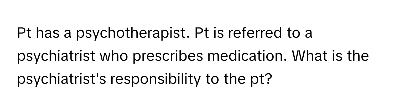 Pt has a psychotherapist. Pt is referred to a psychiatrist who prescribes medication. What is the psychiatrist's responsibility to the pt?