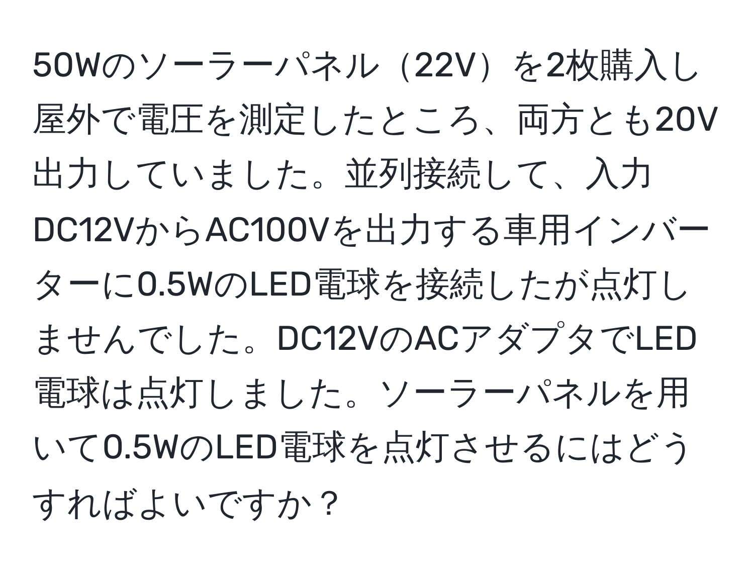 50Wのソーラーパネル22Vを2枚購入し屋外で電圧を測定したところ、両方とも20V出力していました。並列接続して、入力DC12VからAC100Vを出力する車用インバーターに0.5WのLED電球を接続したが点灯しませんでした。DC12VのACアダプタでLED電球は点灯しました。ソーラーパネルを用いて0.5WのLED電球を点灯させるにはどうすればよいですか？