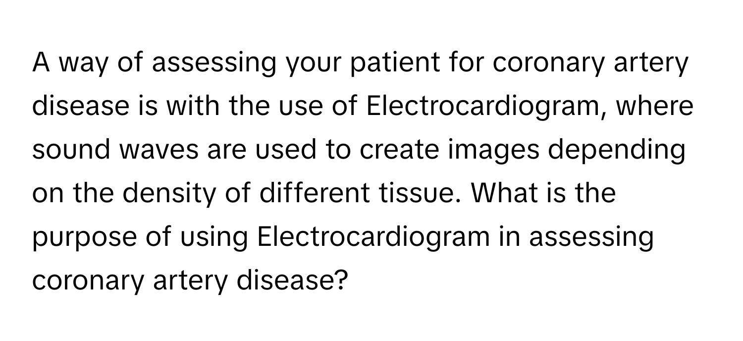 A way of assessing your patient for coronary artery disease is with the use of Electrocardiogram, where sound waves are used to create images depending on the density of different tissue. What is the purpose of using Electrocardiogram in assessing coronary artery disease?