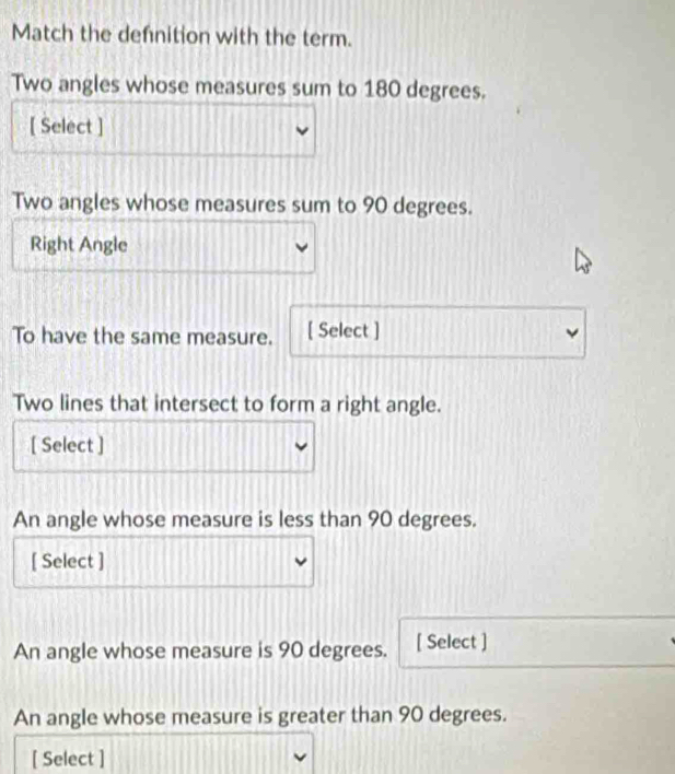 Match the defnition with the term. 
Two angles whose measures sum to 180 degrees. 
[ Select ] 
Two angles whose measures sum to 90 degrees. 
Right Angle 
To have the same measure. [ Select ] 
Two lines that intersect to form a right angle. 
[ Select ] 
An angle whose measure is less than 90 degrees. 
[ Select ] 
An angle whose measure is 90 degrees. [ Select ] 
An angle whose measure is greater than 90 degrees. 
[ Select ]