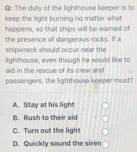 The duty of the lighthouse keeper is to
keep the light burning no matter what
happens, so that ships will be warned of
the presence of dangerous rocks. If a
shipwreck should occur near the
lighthouse, even though he would like to
aid in the rescue of its crew and
passengers, the lighthouse keeper must?
A. Stay at his light
B. Rush to their aid
C. Turn out the light
D. Quickly sound the siren