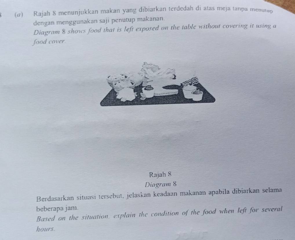 Rajah 8 menunjukkan makan yang dibiarkan terdedah di atas meja tanpa menutup 
dengan menggunakan saji penutup makanan. 
Diagram 8 shows food that is left exposed on the table without covering it using a 
food cover. 
Rajah 8 
Diagram 8 
Berdasarkan sítuasi tersebut, jelaskan keadaan makanan apabila dibiarkan selama 
beberapa jam. 
Based on the situation, explain the condition of the food when left for several
hours.