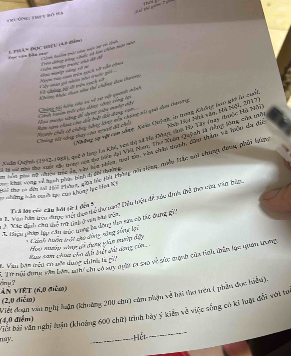 (Đề thi gồm 2 ph
trường thịt bó hạ Thời 
I PHÀN ĐQC HIÊU (4,0 điểm)
Cình buồm trôi nhạc một sự vô tình
Trên dộng sóng chiếc sà lan chim một nửa
Đục văn bản sau:
Giản mướp trước nhà đã đô
Hoa mướp vàng vô tư
Ngọn rau sam trên gọch y sqrt(2) văn chua
Cây mào gà nhớn nhơ trước gió ...
Fà chứng tội đi trên gạch vô
Không khóc than như thể chăng đau thương
Chúng tôi hiểu sâu xa w^(hat e) sự vật quanh mình
Cánh buồm trởi cho dòng sóng sống lại
Nxb Hội Nhà văn, Hà Nội, 2017)
Hoa mướp vàng để dựng giản mướp đậy
Những sự vật còn sống, Xuân Quỳnh, in trong Không bao giờ là cuố
Người chết sẽ chẳng bằng lòng nếu chứng tôi quả đau thương
Rau sam chua cho đất biết đất đang còn...
Chúng tôi sống thay cho người đã chết.
Quân Quỳnh (1942-1988), quê ở làng La Khê, ven thị xã Hà Đông, tinh Hà Tây (nay thuộc Hà Nội)
là nữ nhà thơ xuất sắc trong nền thơ hiện đại Việt Nam; Thơ Xuân Quỳnh là tiếng lòng của mộ
n hồn phụ nữ nhiều trắc ẩn, vừa hồn nhiên, tươi tắn, vừa chân thành, đằm thắm và luôn da dịo
tài thơ ra đời tại Hải Phòng, giữa lúc Hải Phòng nói riêng, miền Bắc nói chung đang phải hứng
ong khát vọng v overline c hạnh phúc bình dị đời thường.
 
ju những trận oanh tạc của không lực Hoa Kỳ.
: 1. Văn bản trên được viết theo thể thơ nào? Dấu hiệu để xác định thể thơ của văn bản
Trả lời các câu hỏi từ 1 đến 5:
1 2. Xác định chủ thể trữ tình ở văn bản trên.
3. Biện pháp lặp cấu trúc trong ba dòng thơ sau có tác dụng gì?
Cánh buồn trồi cho dòng sông sống lại
Hoa mướp vàng để dựng giàn mướp dậy
Rau sam chua cho đất biết đất đang còn...
C. Từ nội dung văn bản, anh/ chị có suy nghĩ ra sao về sức mạnh của tinh thần lạc quan trong
4. Văn bàn trên có nội dung chính là gì?
ống?
VN VIÉT (6,0 điểm)
Viết đoạn văn nghị luận (khoảng 200 chữ) cảm nhận về bài thơ trên ( phần đọc hiều).
(2,0 điểm)
Viết bài văn nghị luận (khoảng 600 chữ) trình bày ý kiến về việc sống có kỉ luật đối với tu
(4,0 điểm)
nay. _Hết
_