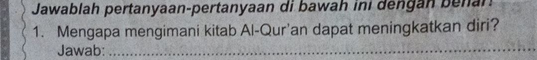 Jawablah pertanyaan-pertanyaan di bawah ini dengan benan 
1. Mengapa mengimani kitab Al-Qur’an dapat meningkatkan diri? 
Jawab:_