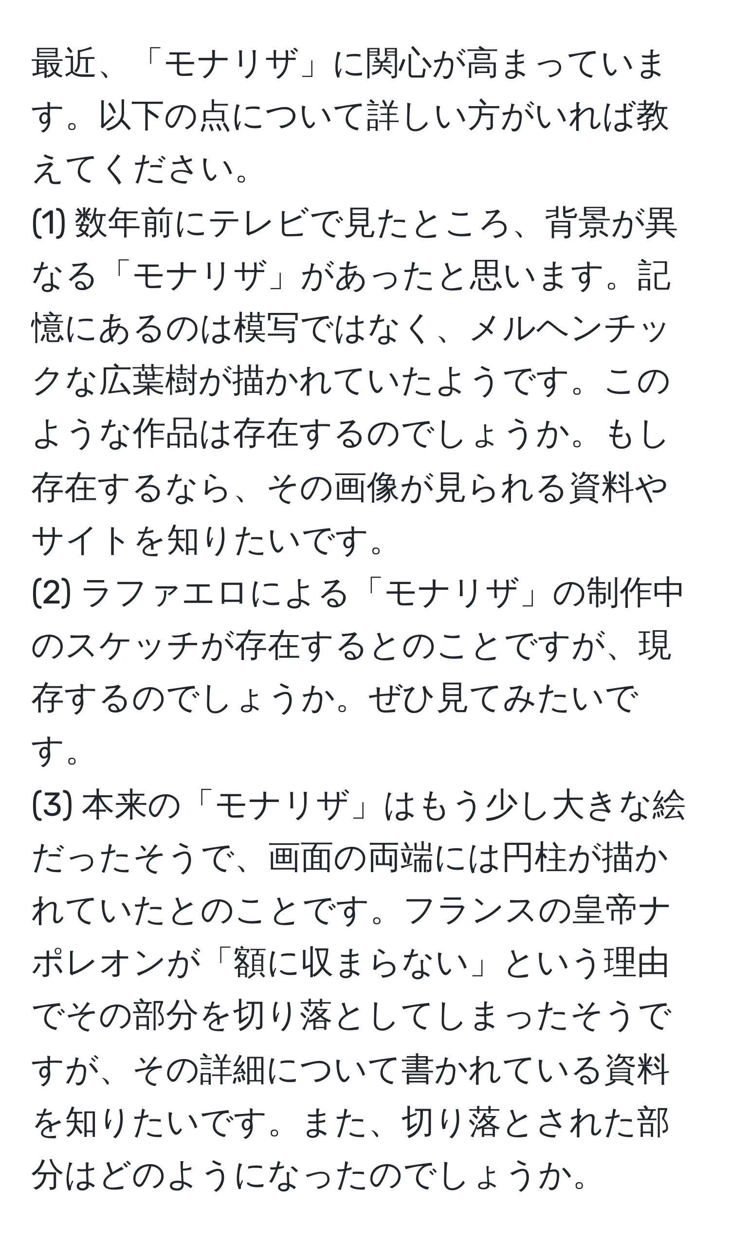 最近、「モナリザ」に関心が高まっています。以下の点について詳しい方がいれば教えてください。  
(1) 数年前にテレビで見たところ、背景が異なる「モナリザ」があったと思います。記憶にあるのは模写ではなく、メルヘンチックな広葉樹が描かれていたようです。このような作品は存在するのでしょうか。もし存在するなら、その画像が見られる資料やサイトを知りたいです。  
(2) ラファエロによる「モナリザ」の制作中のスケッチが存在するとのことですが、現存するのでしょうか。ぜひ見てみたいです。  
(3) 本来の「モナリザ」はもう少し大きな絵だったそうで、画面の両端には円柱が描かれていたとのことです。フランスの皇帝ナポレオンが「額に収まらない」という理由でその部分を切り落としてしまったそうですが、その詳細について書かれている資料を知りたいです。また、切り落とされた部分はどのようになったのでしょうか。