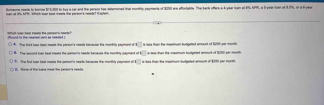 Someone needs to borrow $13,000 to buy a car and the person has determined that monthly payments of $250 are affordable. The bank offers a 4-year loan at 8% APR, a 5-year loan at 8.5%, or a 6-year
loan at 9% APR. Which loan best meets the person's needs? Explain.
Which loan best meets the person's needs?
(Round to the nearest cent as needed.)
A. The third loan best meets the person's needs because the monthly payment of $□ is less than the maximum budgeted amount of $250 per month.
B. The second loan best meets the person's needs because the monthly payment of $□ is less than the maximum budgeted amount of $250 per month.
C. The first loan best meets the person's needs because the monthly payment of $□ is less than the maximum budgeted amount of $250 per month
D. None of the loans meet the person's needs.