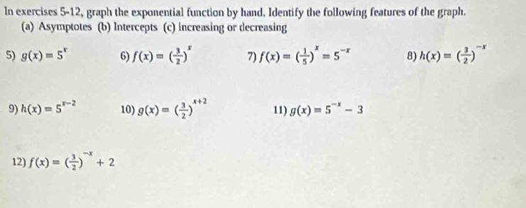 In exercises 5-12, graph the exponential function by hand. Identify the following features of the graph. 
(a) Asymptotes (b) Intercepts (c) increasing or decreasing 
5) g(x)=5^x 6) f(x)=( 3/2 )^x 7) f(x)=( 1/5 )^x=5^(-x) 8) h(x)=( 3/2 )^-x
9) h(x)=5^(x-2) 10) g(x)=( 3/2 )^x+2 11) g(x)=5^(-x)-3
12) f(x)=( 3/2 )^-x+2