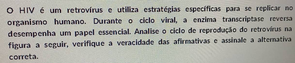 HIV é um retrovírus e utiliza estratégias específicas para se replicar no 
organismo humano. Durante o ciclo viral, a enzima transcriptase reversa 
desempenha um papel essencial. Analise o ciclo de reprodução do retrovírus na 
figuraça seguir, verifique a veracidade das afirmativas e assinale a alternativa 
correta.