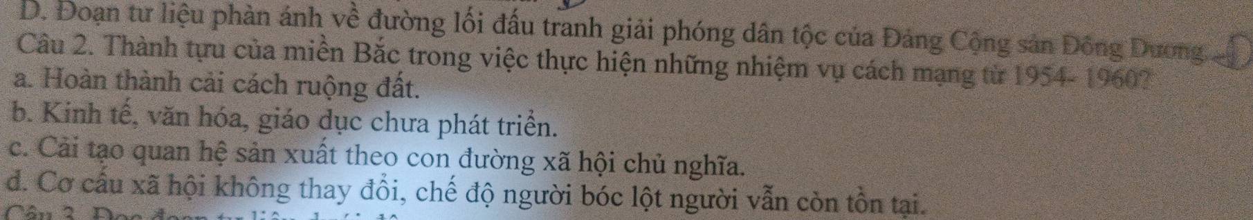 D. Đoạn tư liệu phàn ánh về đường lối đấu tranh giải phóng dân tộc của Đảng Cộng sản Đông Dương
Câu 2. Thành tựu của miền Bắc trong việc thực hiện những nhiệm vụ cách mạng từ 1954- 1960?
a. Hoàn thành cải cách ruộng đất.
b. Kinh tế, văn hóa, giáo dục chưa phát triển.
c. Cải tạo quan hệ sản xuất theo con đường xã hội chủ nghĩa.
d. Cơ cấu xã hội không thay đổi, chế độ người bóc lột người vẫn còn tồn tại.