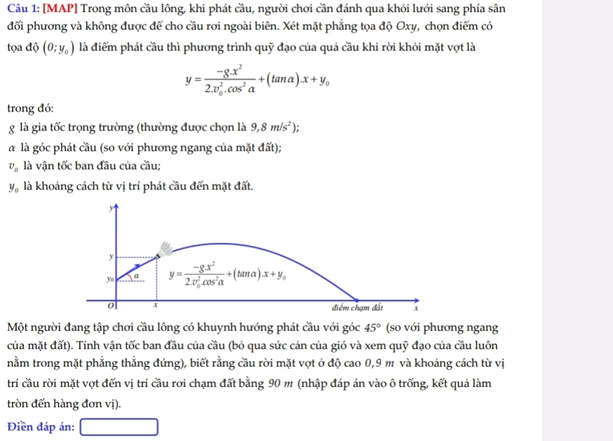[MAP] Trong môn cầu lông, khi phát cầu, người chơi cần đánh qua khỏi lưới sang phía sân
đối phương và không được để cho cầu rơi ngoài biên. Xét mặt phẳng tọa độ Oxy, chọn điểm có
tọa độ (0;y_0) là điểm phát cầu thì phương trình quỹ đạo của quả cầu khi rời khỏi mặt vợt là
y=frac -8.x^2(2.v_0)^2.cos^2alpha +(tan alpha ).x+y_0
trong đó:
g là gia tốc trọng trường (thường được chọn là 9,8m/s^2).
α là góc phát cầu (so với phương ngang của mặt đất);
v_0 là vận tốc ban đầu của cầu;
y_0 là khoảng cách từ vị trí phát cầu đến mặt đất.
Một người đang tập chơi cầu lông có khuynh hướng phát cầu với góc 45° (so với phương ngang
của mặt đất). Tính vận tốc ban đầu của cầu (bỏ qua sức cản của gió và xem quỹ đạo của cầu luôn
nằm trong mặt phẳng thẳng đứng), biết rằng cầu rời mặt vợt ở độ cao 0,9 m và khoảng cách từ vị
trí cầu rời mặt vợt đến vị trí cầu rơi chạm đất bằng 90 m (nhập đáp án vào ô trống, kết quả làm
tròn đến hàng đơn vị).
Điền đáp án: